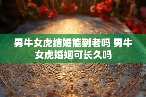 男牛女虎结婚能到老吗 男牛女虎婚姻可长久吗