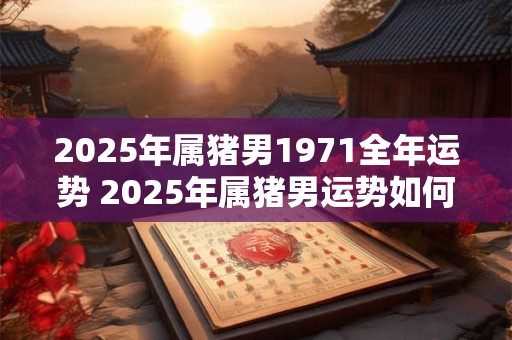 2025年属猪男1971全年运势 2025年属猪男运势如何