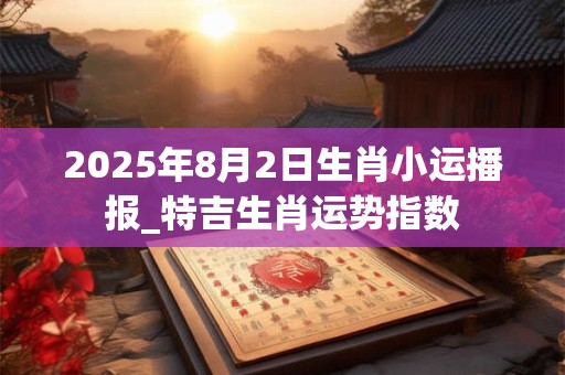 2025年8月2日生肖小运播报_特吉生肖运势指数