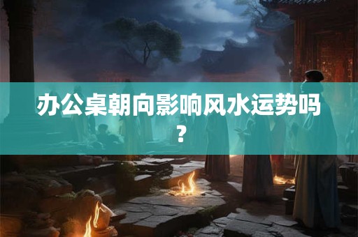 办公桌朝向影响风水运势吗? 办公桌朝向影响风水运势吗?