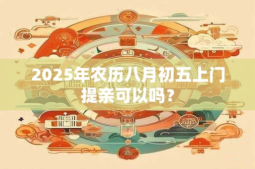 2025年农历八月初五上门提亲可以吗? 2025年农历八月初五上门提亲可以吗?