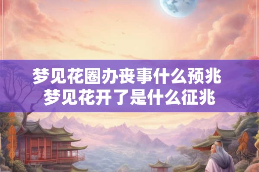 梦见花圈办丧事什么预兆 梦见花开了是什么征兆