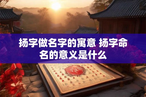 扬字做名字的寓意 扬字命名的意义是什么