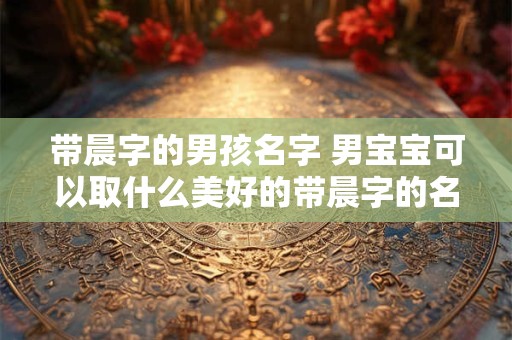 带晨字的男孩名字 男宝宝可以取什么美好的带晨字的名字