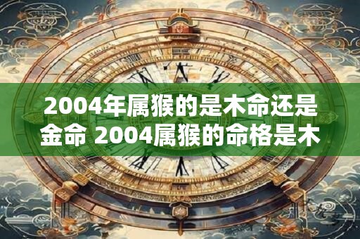2004年属猴的是木命还是金命 2004属猴的命格是木命还是金命
