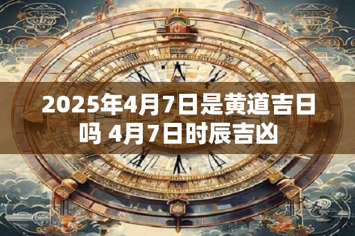 2025年4月7日是黄道吉日吗 4月7日时辰吉凶