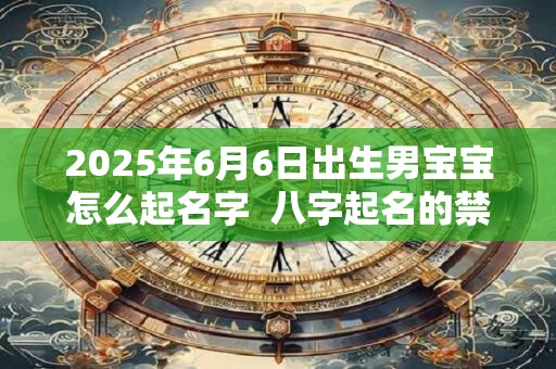 2025年6月6日出生男宝宝怎么起名字 八字起名的禁忌 2025年6月6日出生男宝宝怎么起名字 八字起名的禁忌
