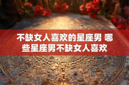不缺女人喜欢的星座男 哪些星座男不缺女人喜欢