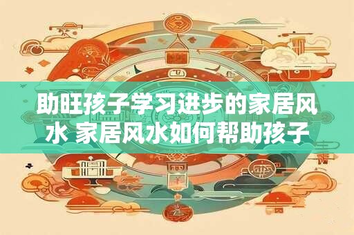 助旺孩子学习进步的家居风水 家居风水如何帮助孩子学习进步