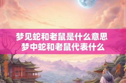 梦见蛇和老鼠是什么意思 梦中蛇和老鼠代表什么