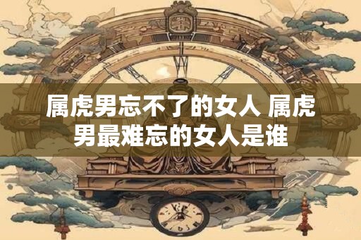属虎男忘不了的女人 属虎男最难忘的女人是谁