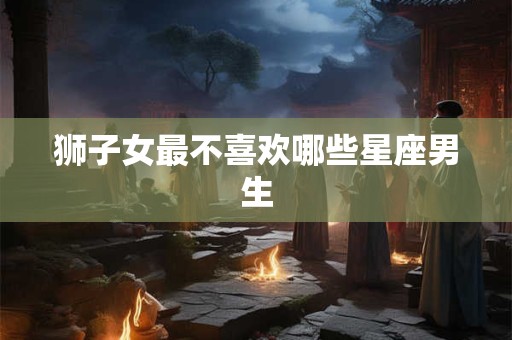 狮子女最不喜欢哪些星座男生