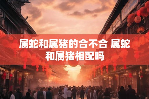 属蛇和属猪的合不合 属蛇和属猪相配吗