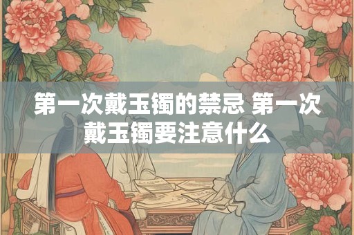 第一次戴玉镯的禁忌 第一次戴玉镯要注意什么