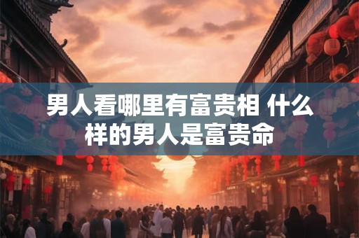 男人看哪里有富贵相 什么样的男人是富贵命 男人看哪里有富贵相 什么样的男人是富贵命