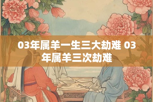 03年属羊一生三大劫难 03年属羊三次劫难