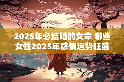 2025年必结婚的女命 哪些女性2025年感情运势旺盛