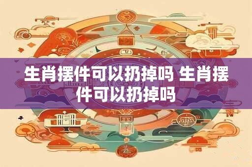生肖摆件可以扔掉吗 生肖摆件可以扔掉吗