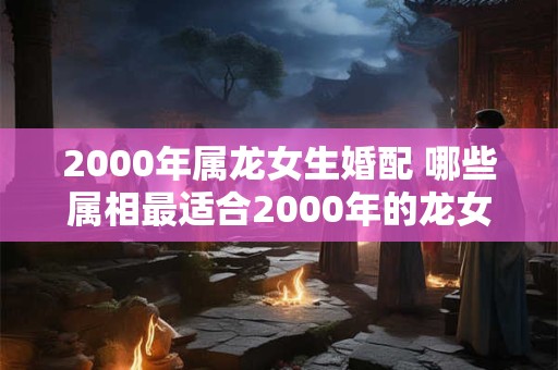 2000年属龙女生婚配 哪些属相最适合2000年的龙女婚配 2000年属龙女生婚配 哪些属相最适合2000年的龙女婚配