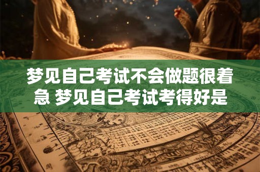 梦见自己考试不会做题很着急 梦见自己考试考得好是什么征兆
