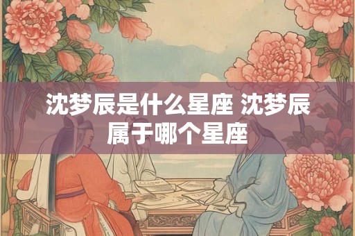 沈梦辰是什么星座 沈梦辰属于哪个星座