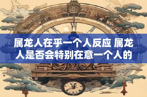 属龙人在乎一个人反应 属龙人是否会特别在意一个人的反应