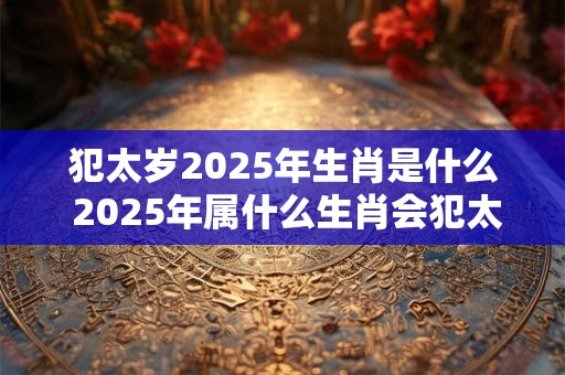 犯太岁2025年生肖是什么 2025年属什么生肖会犯太岁