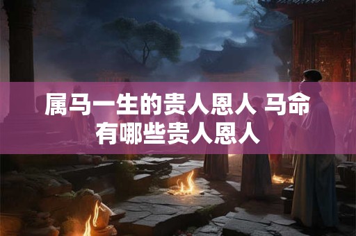 详细阅读:属马一生的贵人恩人 马命有哪些贵人恩人 属马一生的贵人恩人 马命有哪些贵人恩人