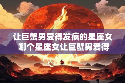 让巨蟹男爱得发疯的星座女 哪个星座女让巨蟹男爱得发疯