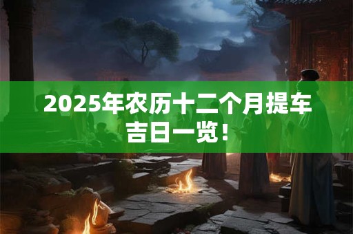 2025年农历十二个月提车吉日一览！