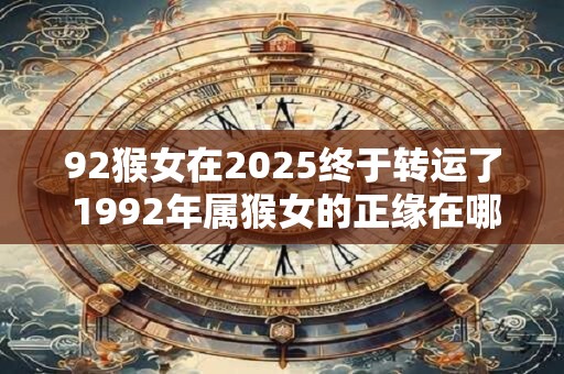92猴女在2025终于转运了 1992年属猴女的正缘在哪年 92猴女在2025终于转运了 1992年属猴女的正缘在哪年