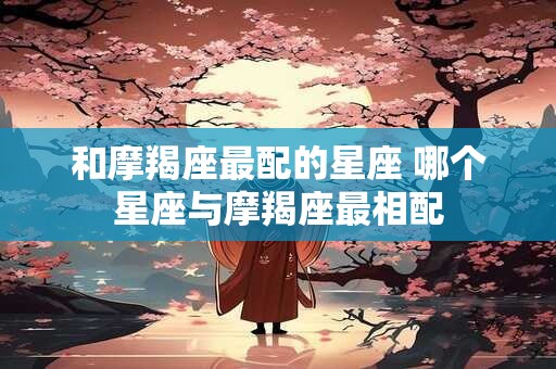 和摩羯座最配的星座 哪个星座与摩羯座最相配