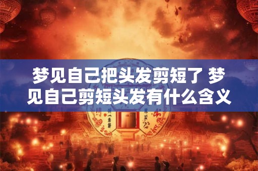 梦见自己把头发剪短了 梦见自己剪短头发有什么含义