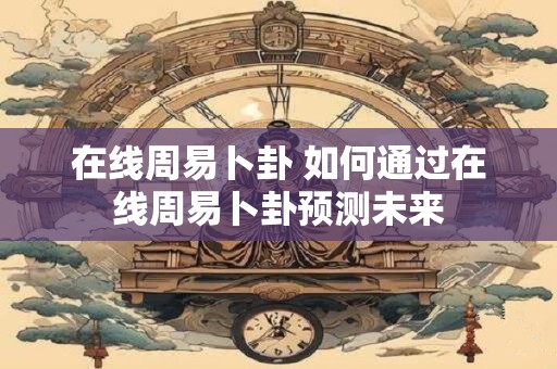在线周易卜卦 如何通过在线周易卜卦预测未来