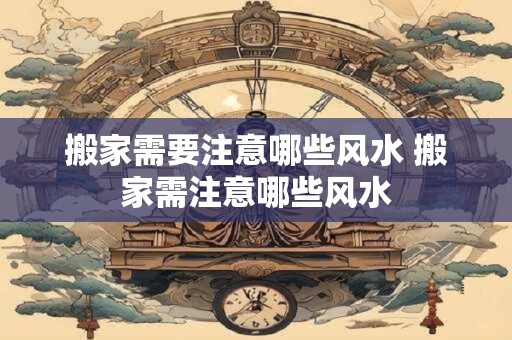 搬家需要注意哪些风水 搬家需注意哪些风水