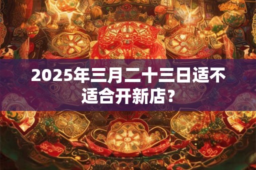 2025年三月二十三日适不适合开新店? 2025年三月二十三日适不适合开新店?
