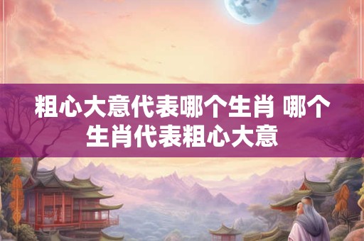 粗心大意代表哪个生肖 哪个生肖代表粗心大意