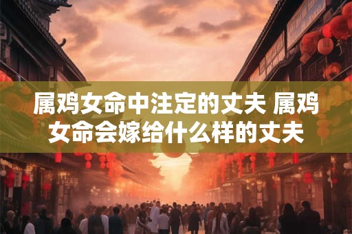 属鸡女命中注定的丈夫 属鸡女命会嫁给什么样的丈夫 属鸡女命中注定的丈夫 属鸡女命会嫁给什么样的丈夫