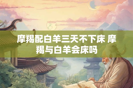 摩羯配白羊三天不下床 摩羯与白羊会床吗