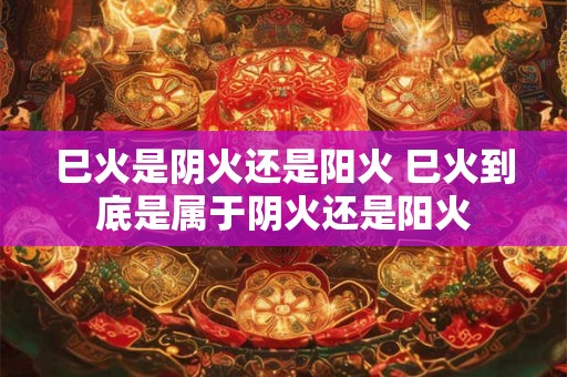 巳火是阴火还是阳火 巳火到底是属于阴火还是阳火