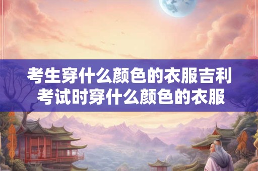 考生穿什么颜色的衣服吉利 考试时穿什么颜色的衣服更吉利
