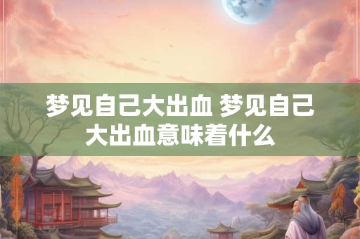 梦见自己大出血 梦见自己大出血意味着什么