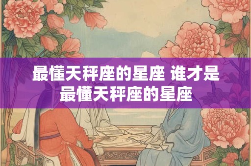 最懂天秤座的星座 谁才是最懂天秤座的星座