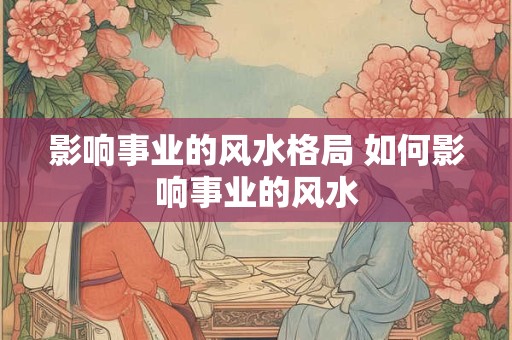 影响事业的风水格局 如何影响事业的风水