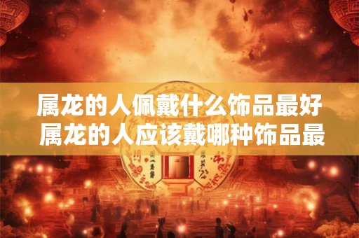 属龙的人佩戴什么饰品最好 属龙的人应该戴哪种饰品最适合呢