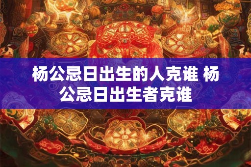 杨公忌日出生的人克谁 杨公忌日出生者克谁