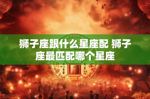 狮子座跟什么星座配 狮子座最匹配哪个星座