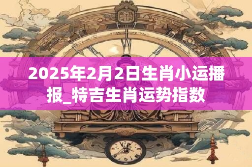 2025年2月2日生肖小运播报_特吉生肖运势指数