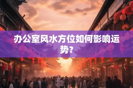 办公室风水方位如何影响运势？