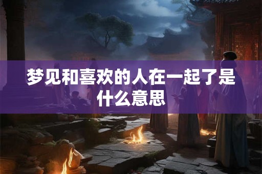 梦见和喜欢的人在一起了是什么意思